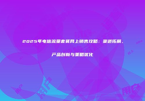 2025年电信流量套餐网上销售攻略：渠道拓展、产品创新与策略优化