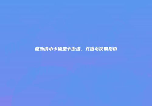 移动清水卡流量卡激活、充值与使用指南