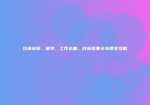 日本旅游、留学、工作必备：日本流量卡办理全攻略