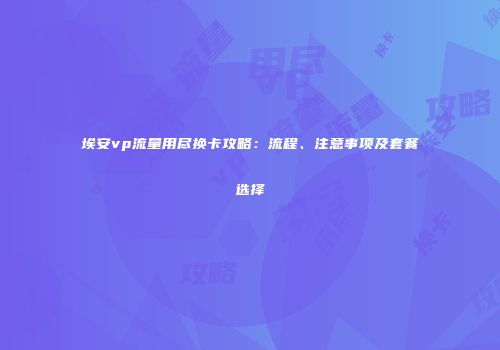埃安vp流量用尽换卡攻略：流程、注意事项及套餐选择