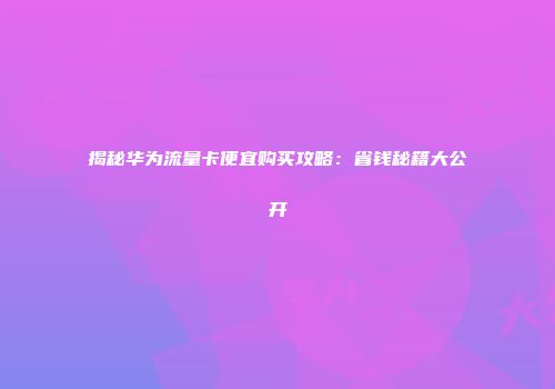 揭秘华为流量卡便宜购买攻略：省钱秘籍大公开