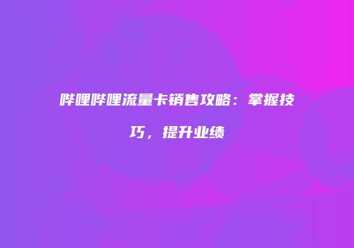 哔哩哔哩流量卡销售攻略：掌握技巧，提升业绩