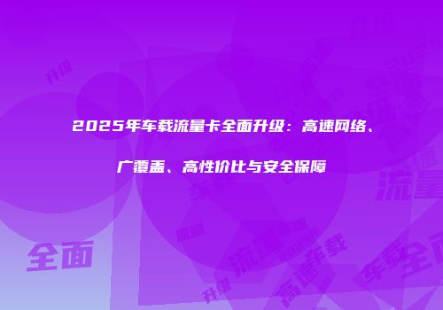 2025年车载流量卡全面升级：高速网络、广覆盖、高性价比与安全保障