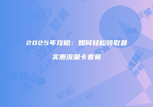 2025年攻略：如何轻松领取最实惠流量卡套餐