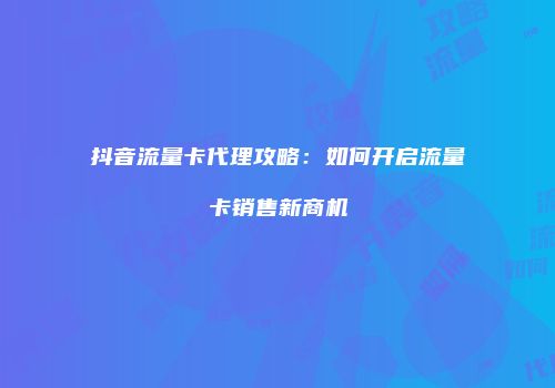 抖音流量卡代理攻略：如何开启流量卡销售新商机