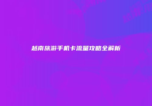 越南旅游手机卡流量攻略全解析