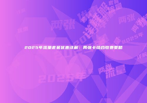 2025年流量套餐优惠详解：两张卡组合收费策略