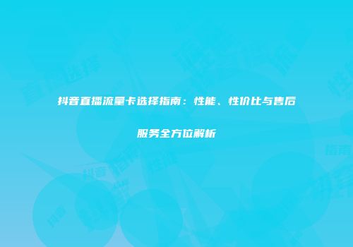 抖音直播流量卡选择指南：性能、性价比与售后服务全方位解析