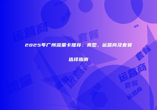 2025年广州流量卡推荐：类型、运营商及套餐选择指南