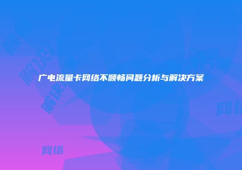 广电流量卡网络不顺畅问题分析与解决方案