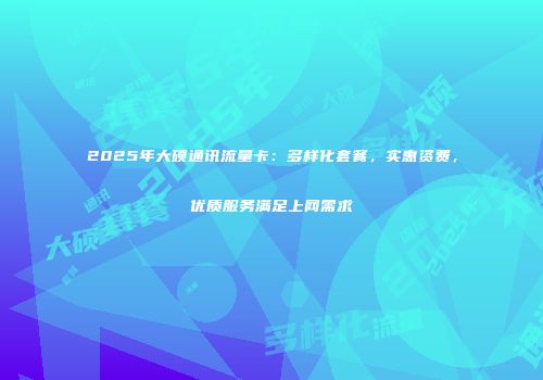 2025年大硕通讯流量卡：多样化套餐，实惠资费，优质服务满足上网需求