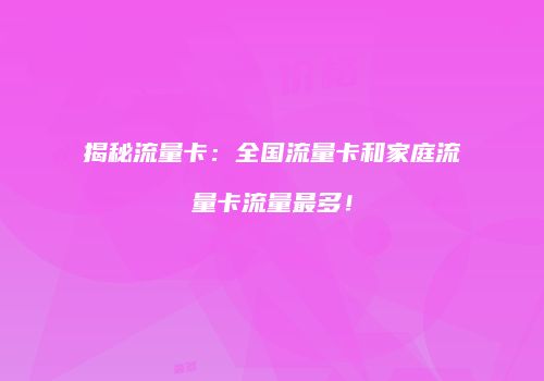 揭秘流量卡：全国流量卡和家庭流量卡流量最多！