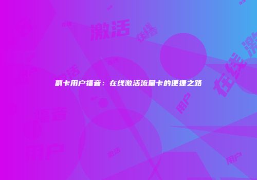 副卡用户福音：在线激活流量卡的便捷之路