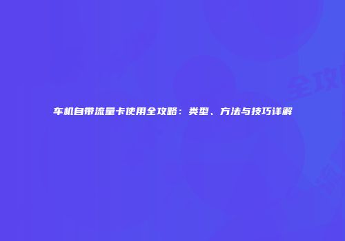 车机自带流量卡使用全攻略：类型、方法与技巧详解