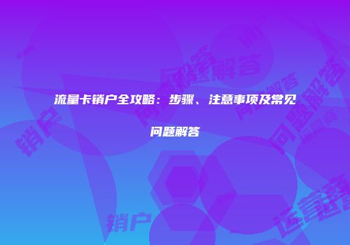 流量卡销户全攻略：步骤、注意事项及常见问题解答