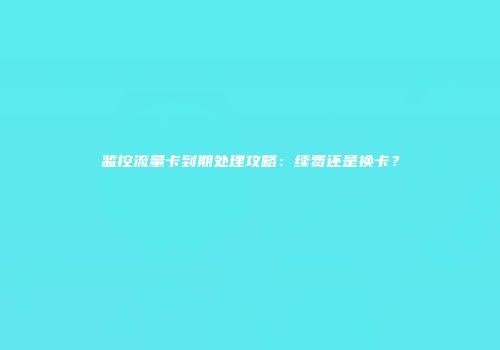 监控流量卡到期处理攻略：续费还是换卡？