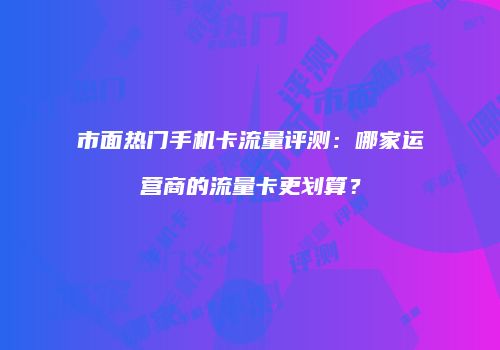 市面热门手机卡流量评测：哪家运营商的流量卡更划算？