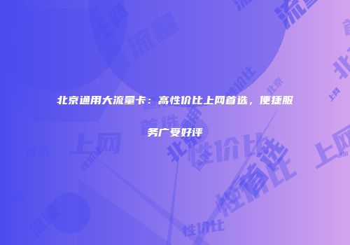北京通用大流量卡：高性价比上网首选，便捷服务广受好评