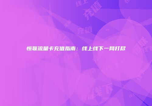 恒联流量卡充值指南：线上线下一网打尽