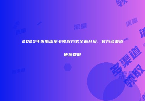 2025年优酷流量卡领取方式全面升级：官方多渠道便捷获取