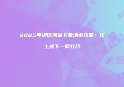 2025年通信流量卡激活全攻略：线上线下一网打尽