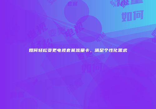 如何轻松变更电视套餐流量卡，满足个性化需求