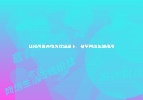 轻松挑选高性价比流量卡，畅享网络生活指南