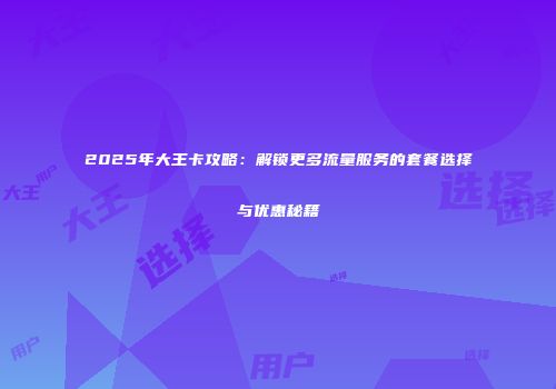 2025年大王卡攻略：解锁更多流量服务的套餐选择与优惠秘籍