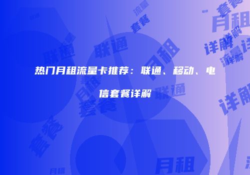 热门月租流量卡推荐：联通、移动、电信套餐详解