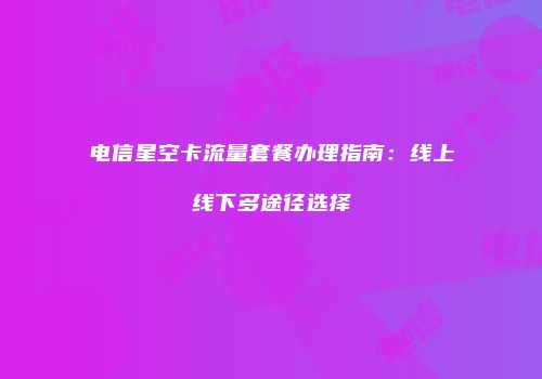 电信星空卡流量套餐办理指南：线上线下多途径选择