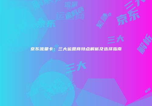 京东流量卡：三大运营商特点解析及选择指南