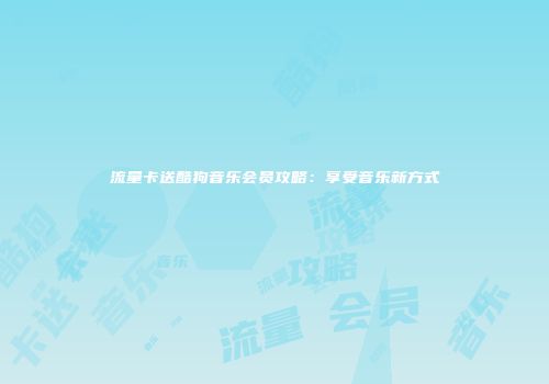 流量卡送酷狗音乐会员攻略：享受音乐新方式