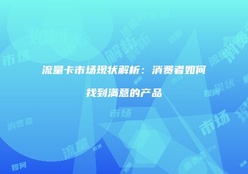 流量卡市场现状解析：消费者如何找到满意的产品
