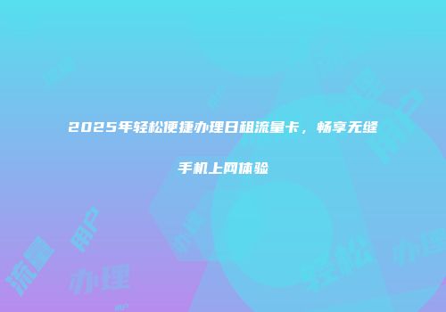 2025年轻松便捷办理日租流量卡，畅享无缝手机上网体验