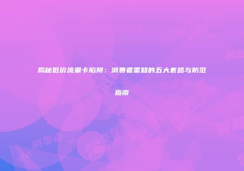 揭秘低价流量卡陷阱：消费者需知的五大套路与防范指南