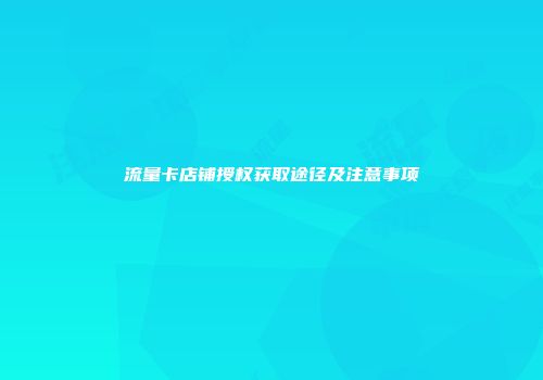 流量卡店铺授权获取途径及注意事项