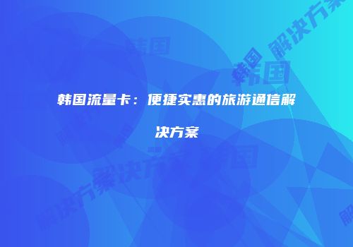 韩国流量卡：便捷实惠的旅游通信解决方案