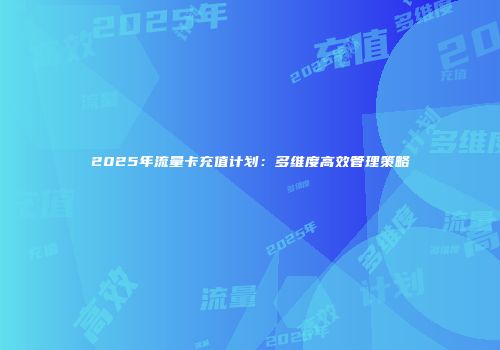 2025年流量卡充值计划：多维度高效管理策略