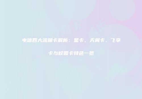 电信四大流量卡解析：星卡、天翼卡、飞享卡与校园卡特色一览
