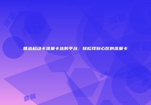精选移动卡流量卡选购平台：轻松找到心仪的流量卡