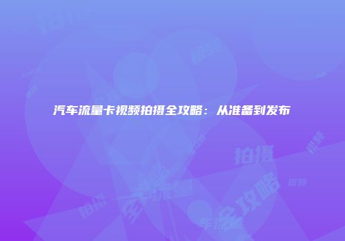汽车流量卡视频拍摄全攻略：从准备到发布