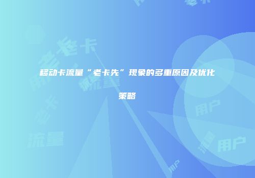 移动卡流量“老卡先”现象的多重原因及优化策略