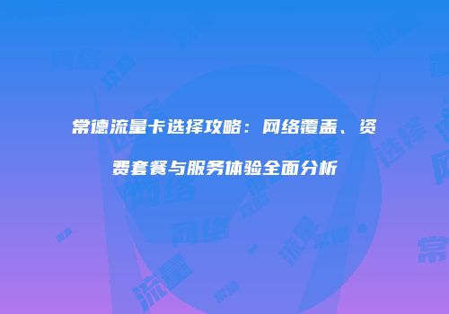 常德流量卡选择攻略：网络覆盖、资费套餐与服务体验全面分析
