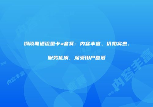 铜陵联通流量卡a套餐：内容丰富、价格实惠、服务优质，深受用户喜爱