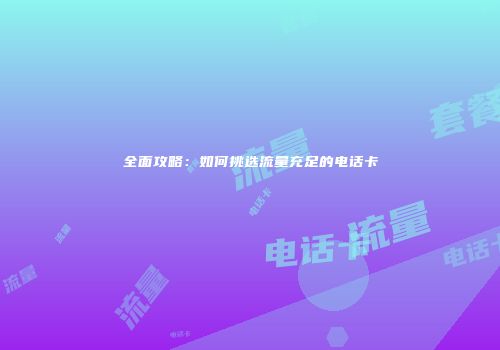 全面攻略：如何挑选流量充足的电话卡