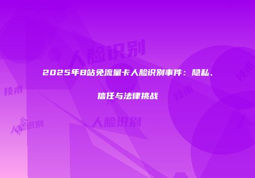 2025年B站免流量卡人脸识别事件：隐私、信任与法律挑战
