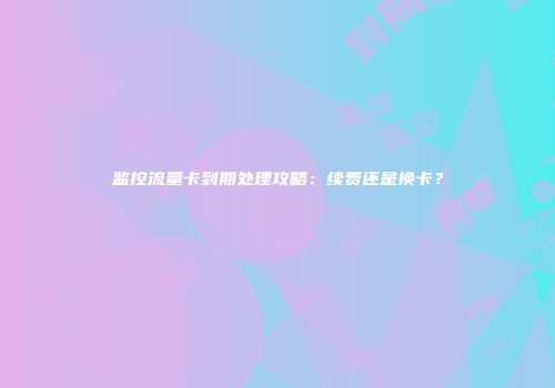 监控流量卡到期处理攻略：续费还是换卡？