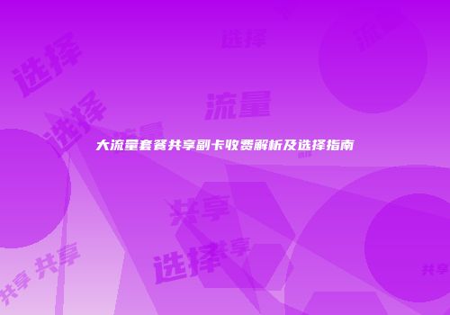 大流量套餐共享副卡收费解析及选择指南