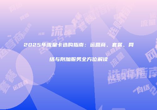 2025年流量卡选购指南：运营商、套餐、网络与附加服务全方位解读