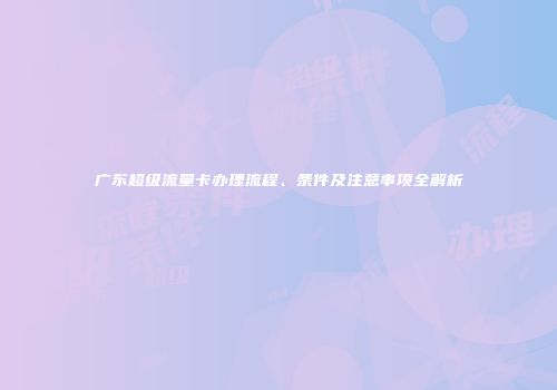 广东超级流量卡办理流程、条件及注意事项全解析